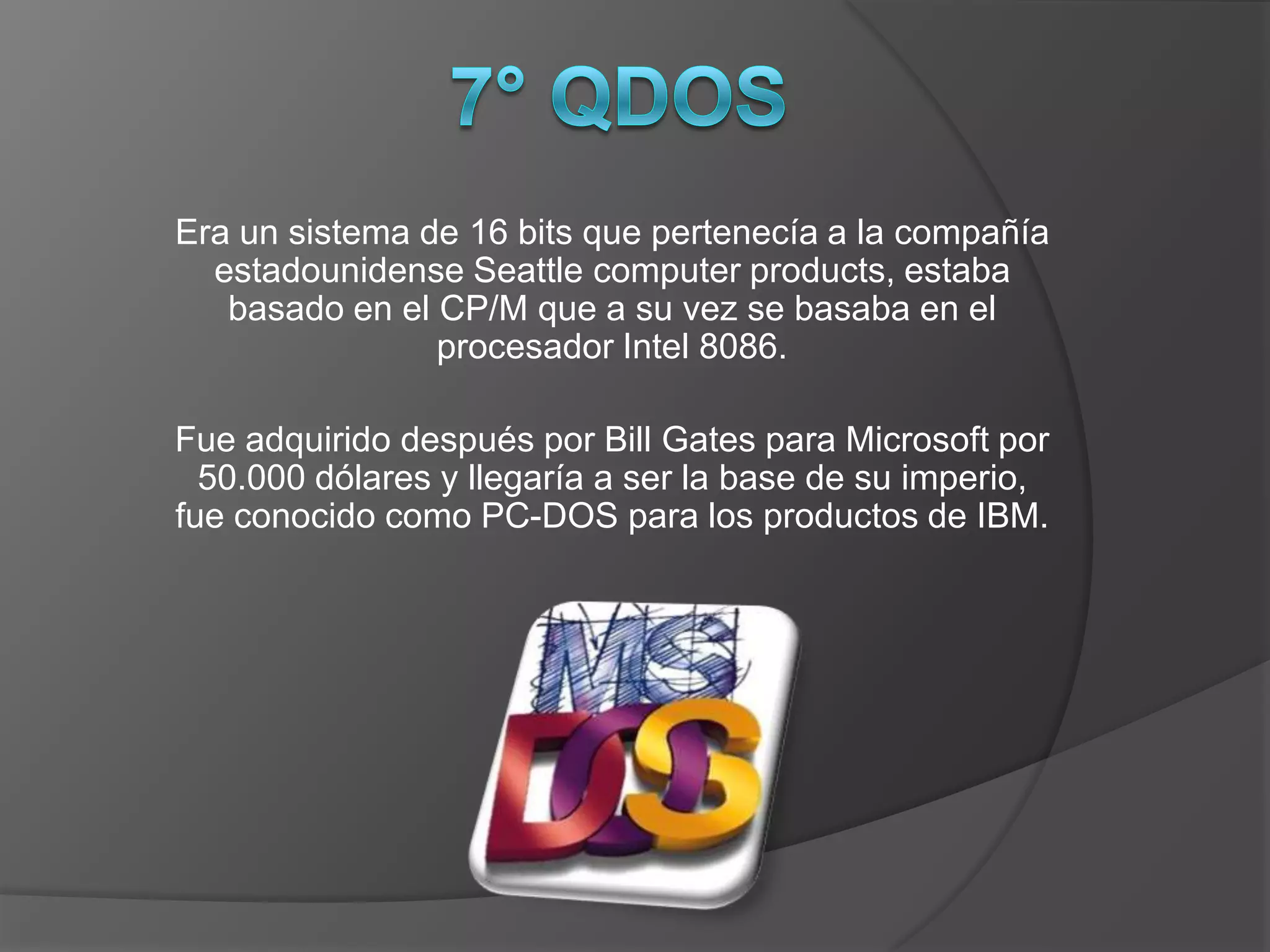 Era un sistema de 16 bits que pertenecía a la compañía
  estadounidense Seattle computer products, estaba
   basado en el CP/M que a su vez se basaba en el
                procesador Intel 8086.

Fue adquirido después por Bill Gates para Microsoft por
  50.000 dólares y llegaría a ser la base de su imperio,
fue conocido como PC-DOS para los productos de IBM.
 