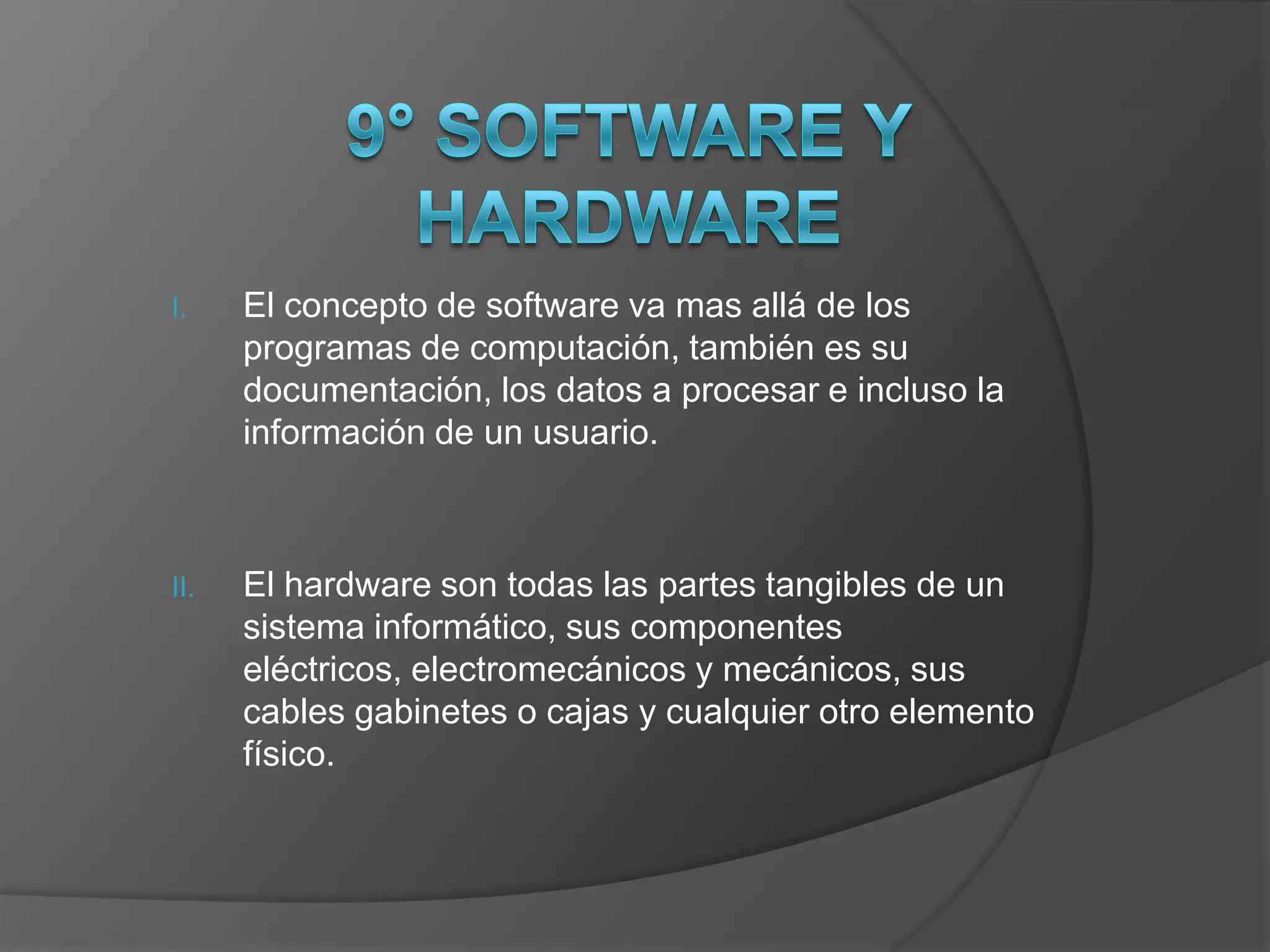 I.    El concepto de software va mas allá de los
      programas de computación, también es su
      documentación, los datos a procesar e incluso la
      información de un usuario.



II.   El hardware son todas las partes tangibles de un
      sistema informático, sus componentes
      eléctricos, electromecánicos y mecánicos, sus
      cables gabinetes o cajas y cualquier otro elemento
      físico.
 