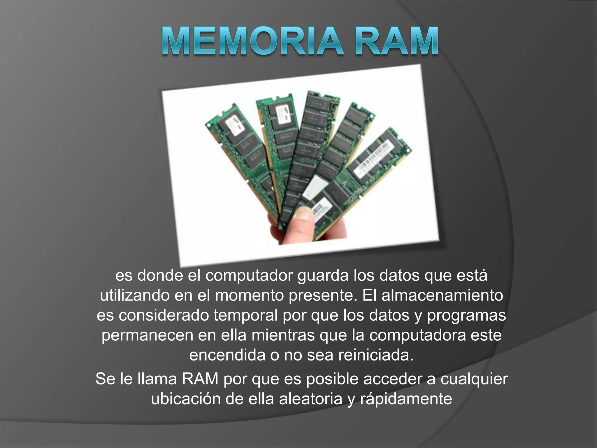 es donde el computador guarda los datos que está
utilizando en el momento presente. El almacenamiento
es considerado temporal por que los datos y programas
 permanecen en ella mientras que la computadora este
              encendida o no sea reiniciada.
Se le llama RAM por que es posible acceder a cualquier
         ubicación de ella aleatoria y rápidamente
 