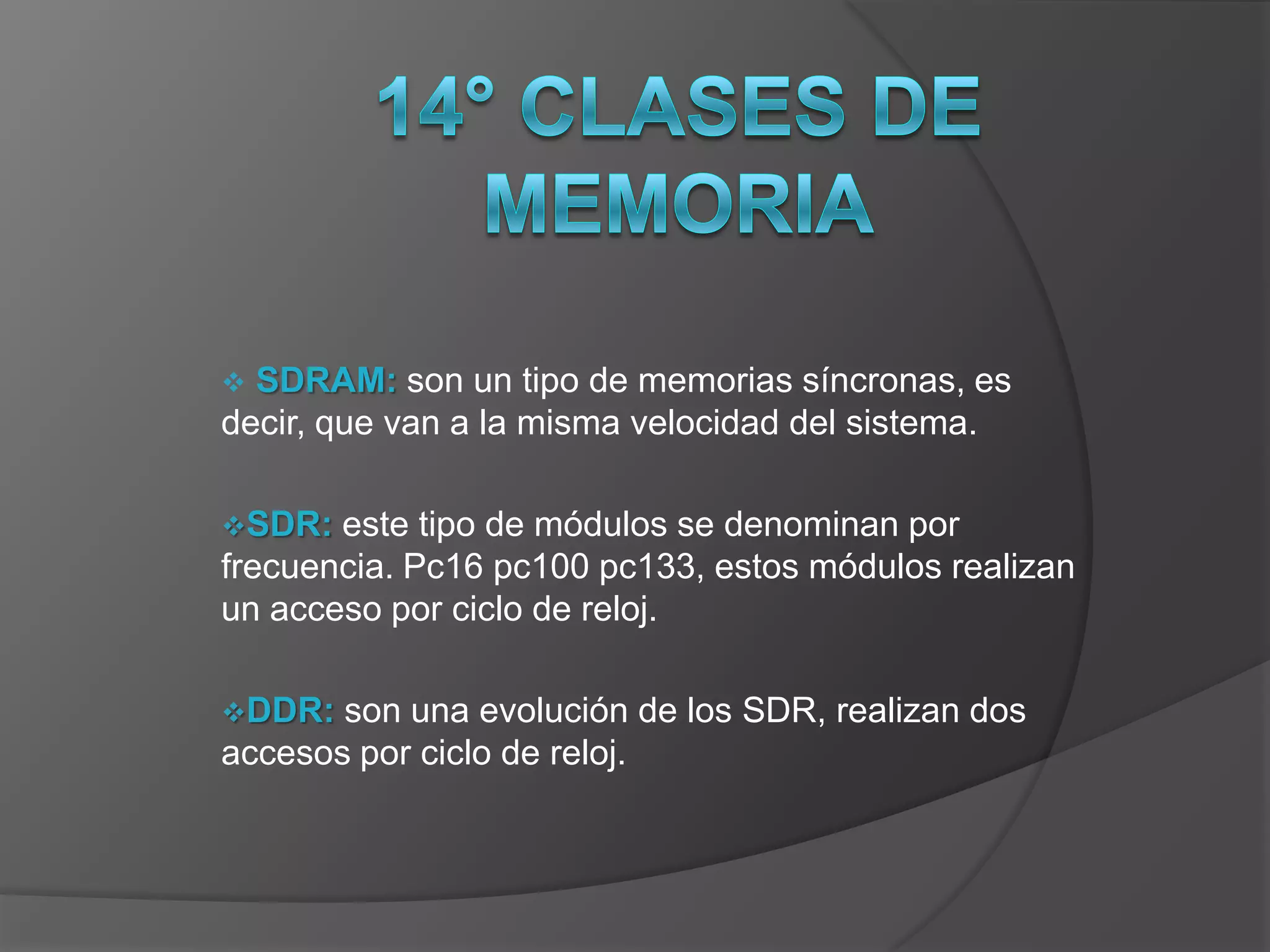  SDRAM: son un tipo de memorias síncronas, es
decir, que van a la misma velocidad del sistema.

SDR:  este tipo de módulos se denominan por
frecuencia. Pc16 pc100 pc133, estos módulos realizan
un acceso por ciclo de reloj.

DDR:  son una evolución de los SDR, realizan dos
accesos por ciclo de reloj.
 