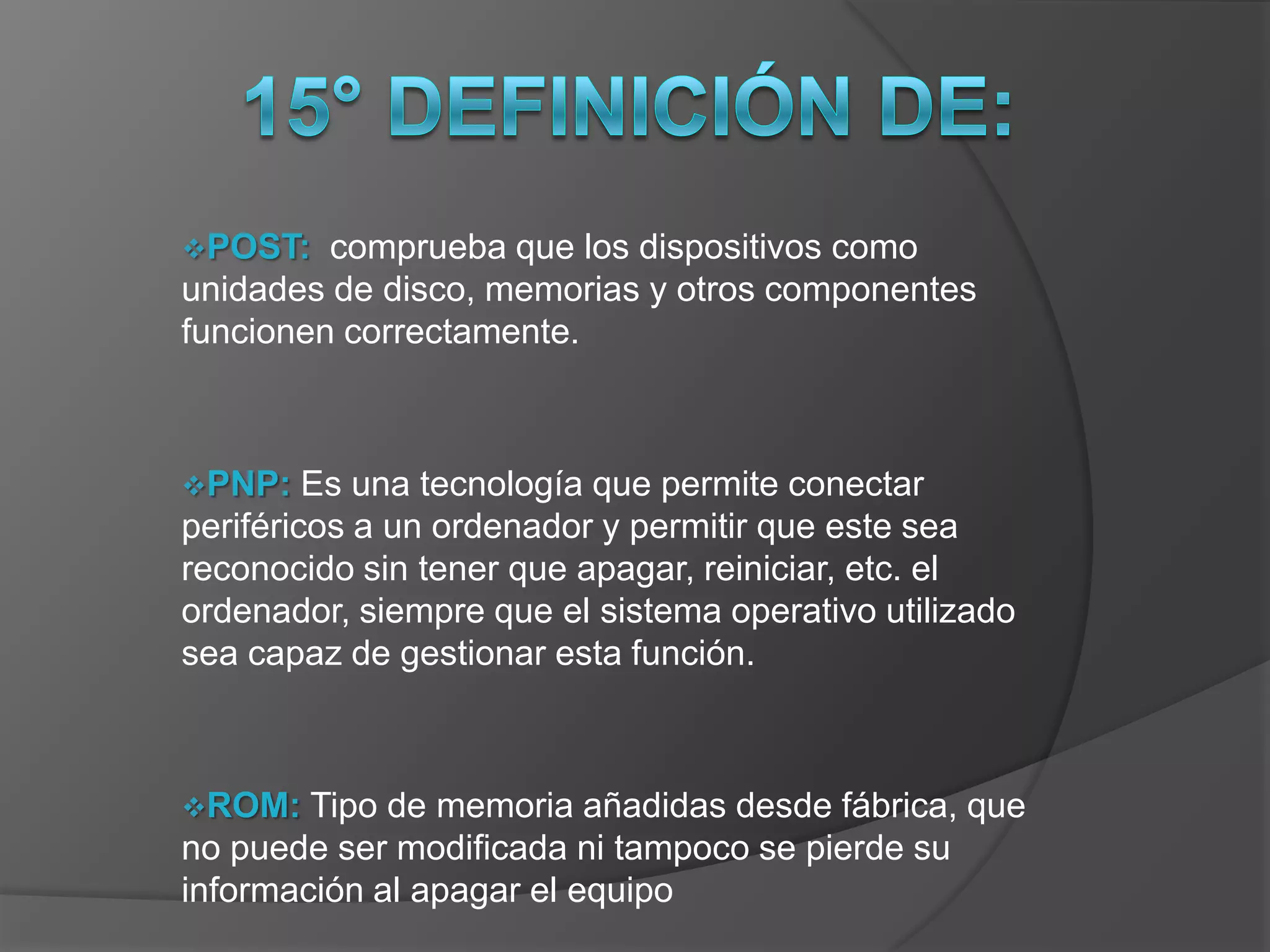 POST:   comprueba que los dispositivos como
unidades de disco, memorias y otros componentes
funcionen correctamente.



PNP:    Es una tecnología que permite conectar
periféricos a un ordenador y permitir que este sea
reconocido sin tener que apagar, reiniciar, etc. el
ordenador, siempre que el sistema operativo utilizado
sea capaz de gestionar esta función.



ROM:   Tipo de memoria añadidas desde fábrica, que
no puede ser modificada ni tampoco se pierde su
información al apagar el equipo
 