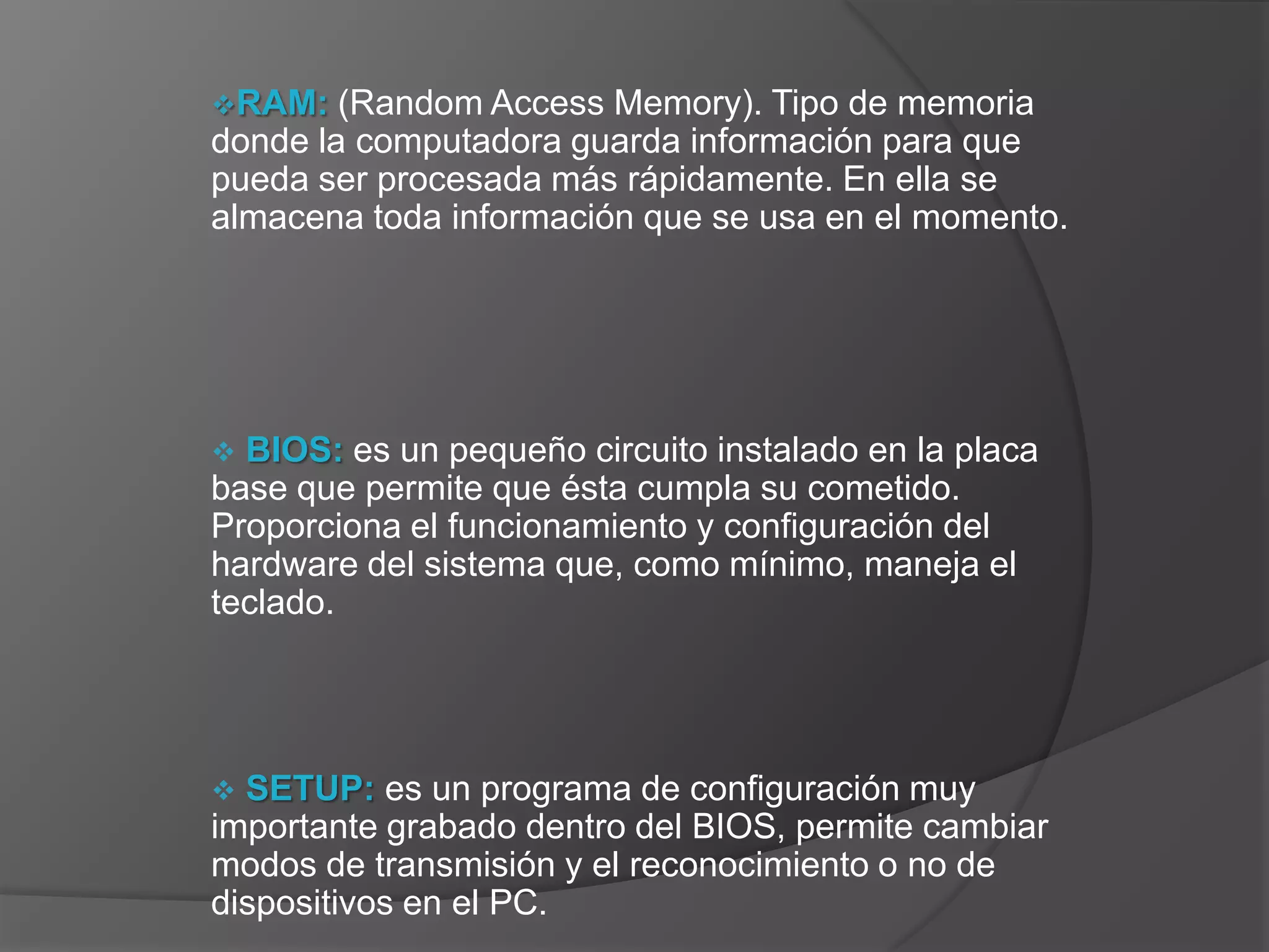 RAM:   (Random Access Memory). Tipo de memoria
donde la computadora guarda información para que
pueda ser procesada más rápidamente. En ella se
almacena toda información que se usa en el momento.




 BIOS: es un pequeño circuito instalado en la placa
base que permite que ésta cumpla su cometido.
Proporciona el funcionamiento y configuración del
hardware del sistema que, como mínimo, maneja el
teclado.




 SETUP: es un programa de configuración muy
importante grabado dentro del BIOS, permite cambiar
modos de transmisión y el reconocimiento o no de
dispositivos en el PC.
 