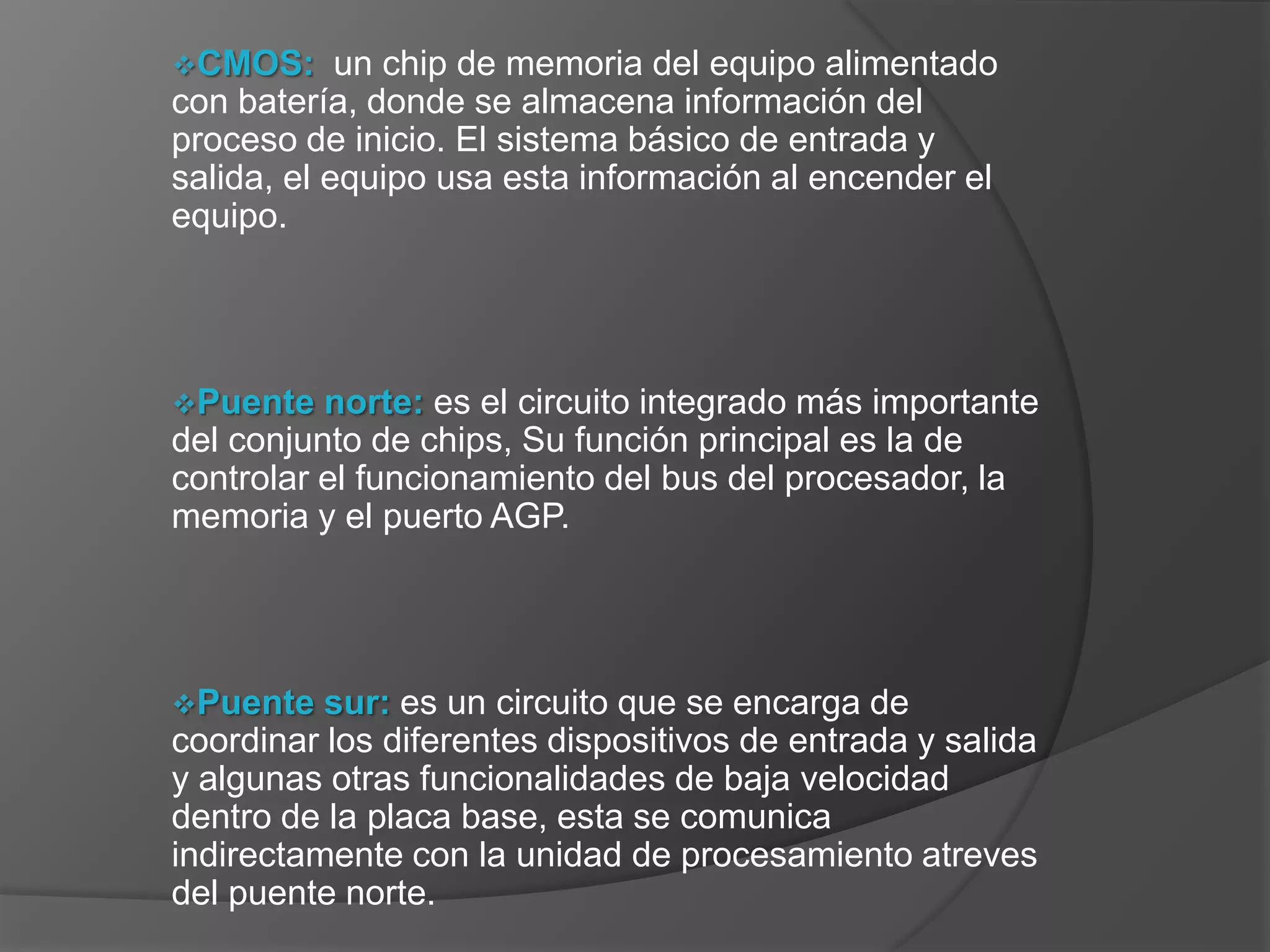 CMOS:      un chip de memoria del equipo alimentado
con batería, donde se almacena información del
proceso de inicio. El sistema básico de entrada y
salida, el equipo usa esta información al encender el
equipo.




Puente   norte: es el circuito integrado más importante
del conjunto de chips, Su función principal es la de
controlar el funcionamiento del bus del procesador, la
memoria y el puerto AGP.




Puente   sur: es un circuito que se encarga de
coordinar los diferentes dispositivos de entrada y salida
y algunas otras funcionalidades de baja velocidad
dentro de la placa base, esta se comunica
indirectamente con la unidad de procesamiento atreves
del puente norte.
 