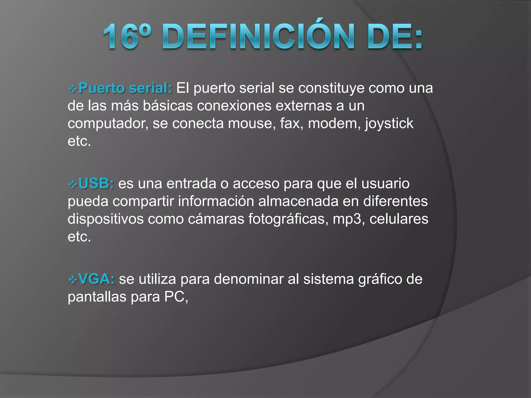 Puerto  serial: El puerto serial se constituye como una
de las más básicas conexiones externas a un
computador, se conecta mouse, fax, modem, joystick
etc.

USB:   es una entrada o acceso para que el usuario
pueda compartir información almacenada en diferentes
dispositivos como cámaras fotográficas, mp3, celulares
etc.

VGA:   se utiliza para denominar al sistema gráfico de
pantallas para PC,
 