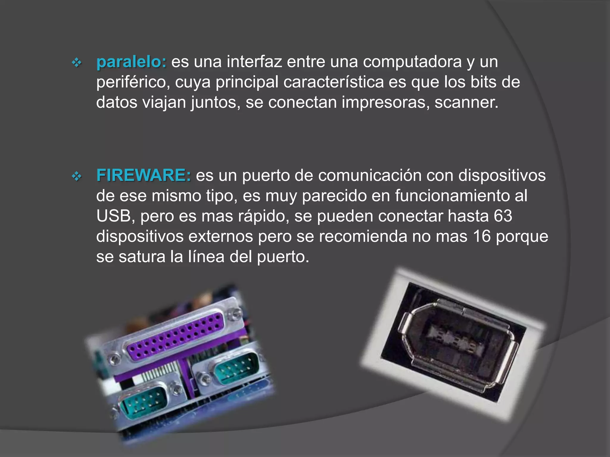    paralelo: es una interfaz entre una computadora y un
    periférico, cuya principal característica es que los bits de
    datos viajan juntos, se conectan impresoras, scanner.



   FIREWARE: es un puerto de comunicación con dispositivos
    de ese mismo tipo, es muy parecido en funcionamiento al
    USB, pero es mas rápido, se pueden conectar hasta 63
    dispositivos externos pero se recomienda no mas 16 porque
    se satura la línea del puerto.
 