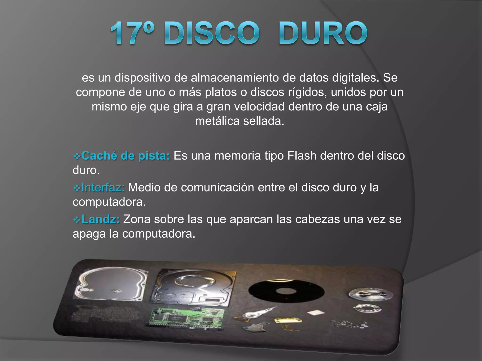 es un dispositivo de almacenamiento de datos digitales. Se
compone de uno o más platos o discos rígidos, unidos por un
   mismo eje que gira a gran velocidad dentro de una caja
                       metálica sellada.

Caché   de pista: Es una memoria tipo Flash dentro del disco
duro.
Interfaz: Medio de comunicación entre el disco duro y la
computadora.
Landz: Zona sobre las que aparcan las cabezas una vez se
apaga la computadora.
 