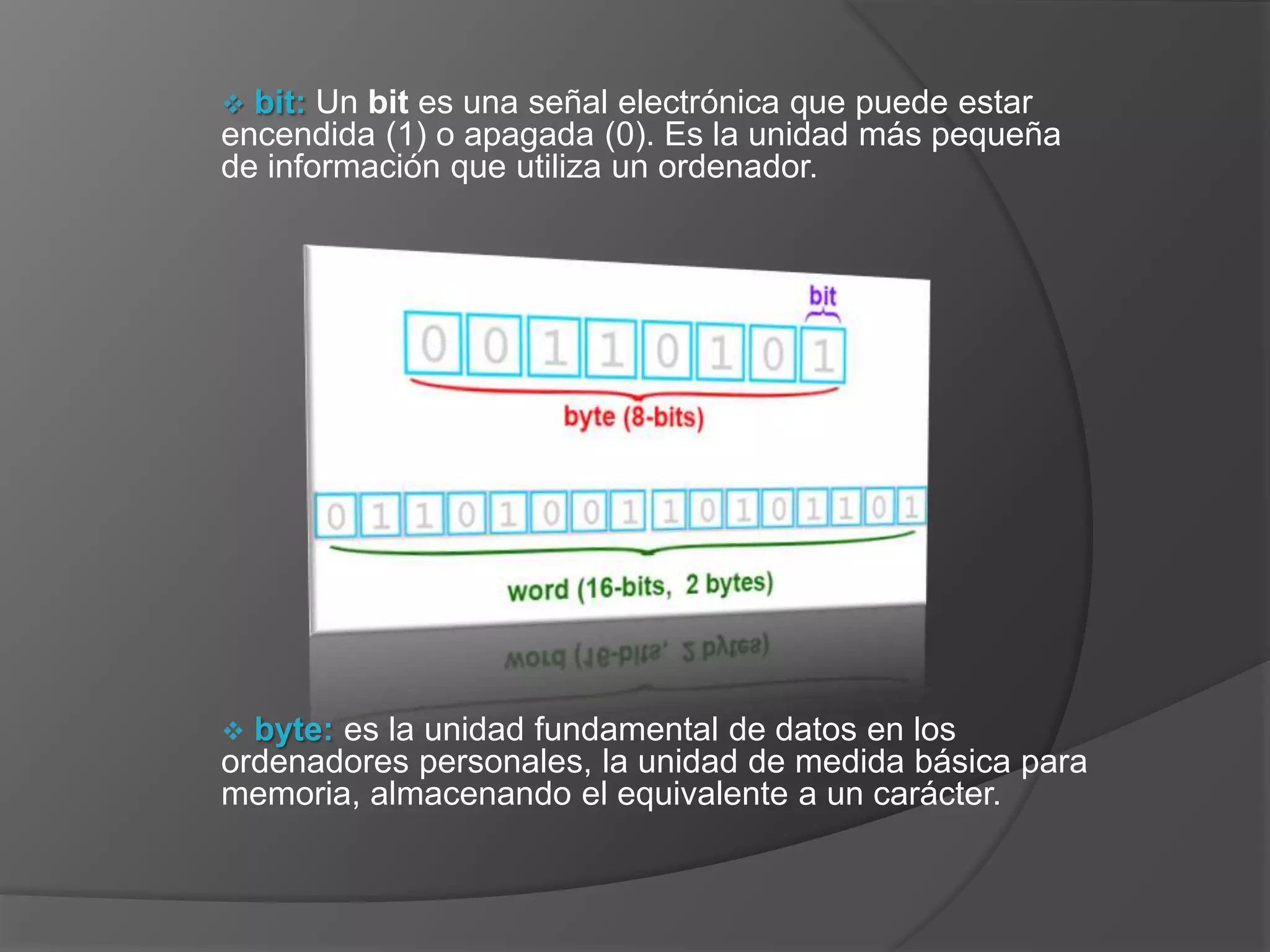  bit: Un bit es una señal electrónica que puede estar
encendida (1) o apagada (0). Es la unidad más pequeña
de información que utiliza un ordenador.




 byte: es la unidad fundamental de datos en los
ordenadores personales, la unidad de medida básica para
memoria, almacenando el equivalente a un carácter.
 