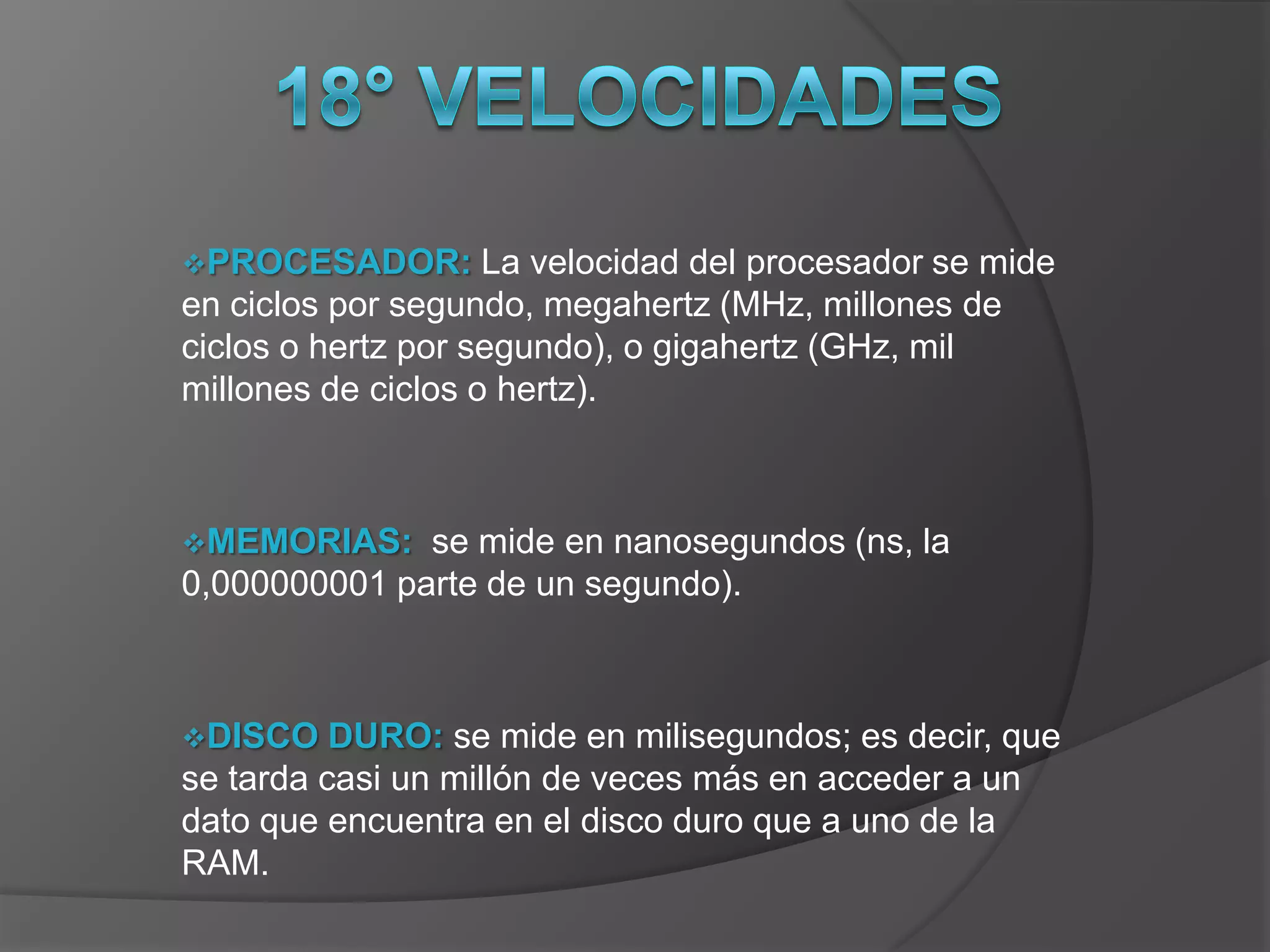 PROCESADOR:        La velocidad del procesador se mide
en ciclos por segundo, megahertz (MHz, millones de
ciclos o hertz por segundo), o gigahertz (GHz, mil
millones de ciclos o hertz).



MEMORIAS:    se mide en nanosegundos (ns, la
0,000000001 parte de un segundo).



DISCO    DURO: se mide en milisegundos; es decir, que
se tarda casi un millón de veces más en acceder a un
dato que encuentra en el disco duro que a uno de la
RAM.
 