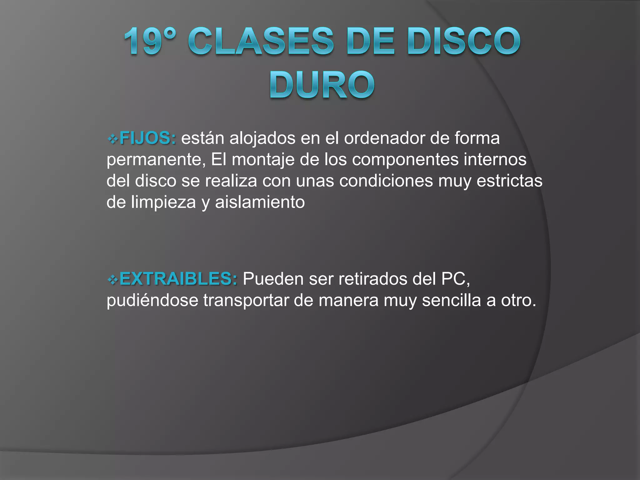 FIJOS:   están alojados en el ordenador de forma
permanente, El montaje de los componentes internos
del disco se realiza con unas condiciones muy estrictas
de limpieza y aislamiento



EXTRAIBLES:    Pueden ser retirados del PC,
pudiéndose transportar de manera muy sencilla a otro.
 