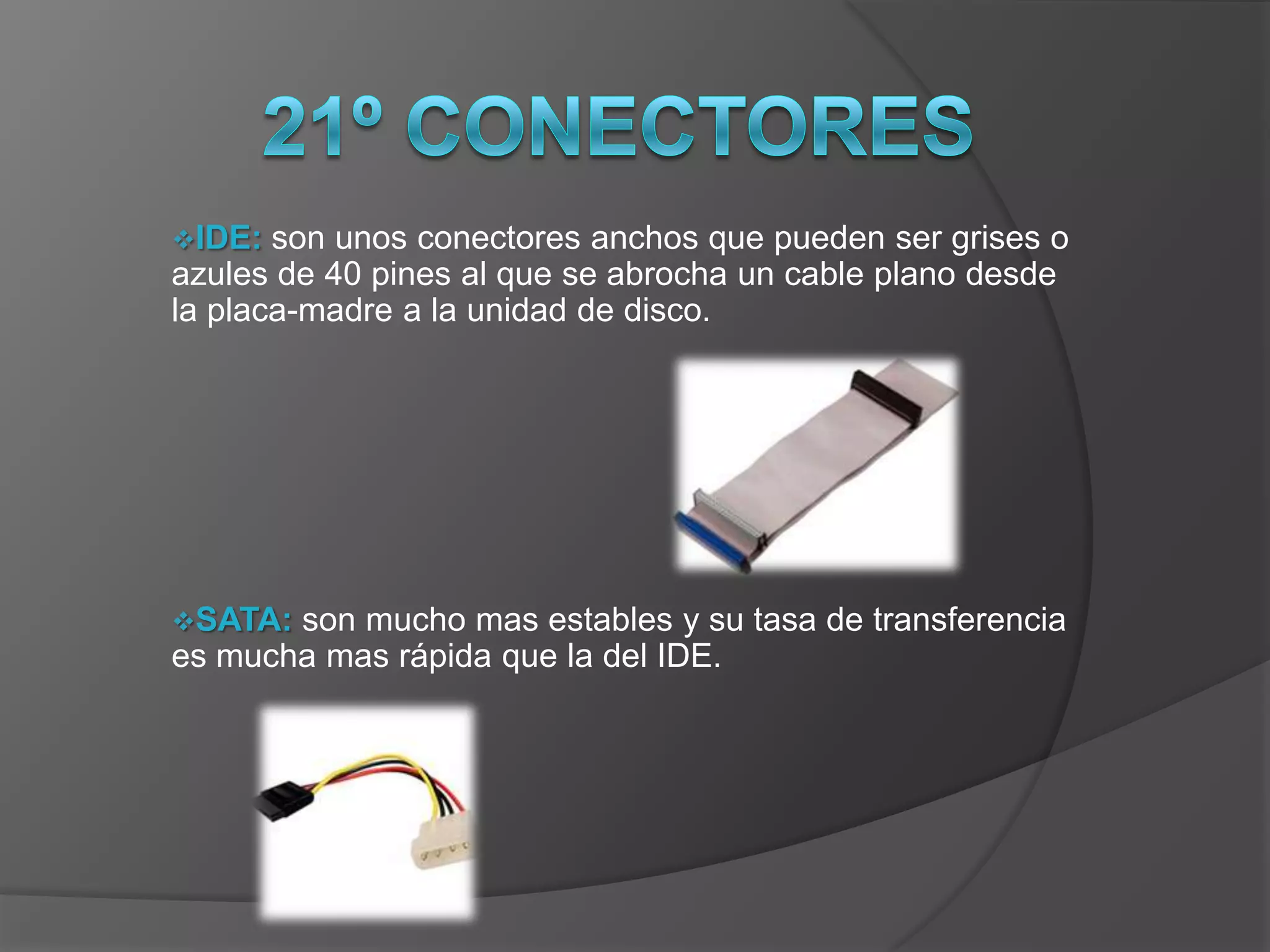 IDE:  son unos conectores anchos que pueden ser grises o
azules de 40 pines al que se abrocha un cable plano desde
la placa-madre a la unidad de disco.




SATA: son mucho mas estables y su tasa de transferencia
es mucha mas rápida que la del IDE.
 
