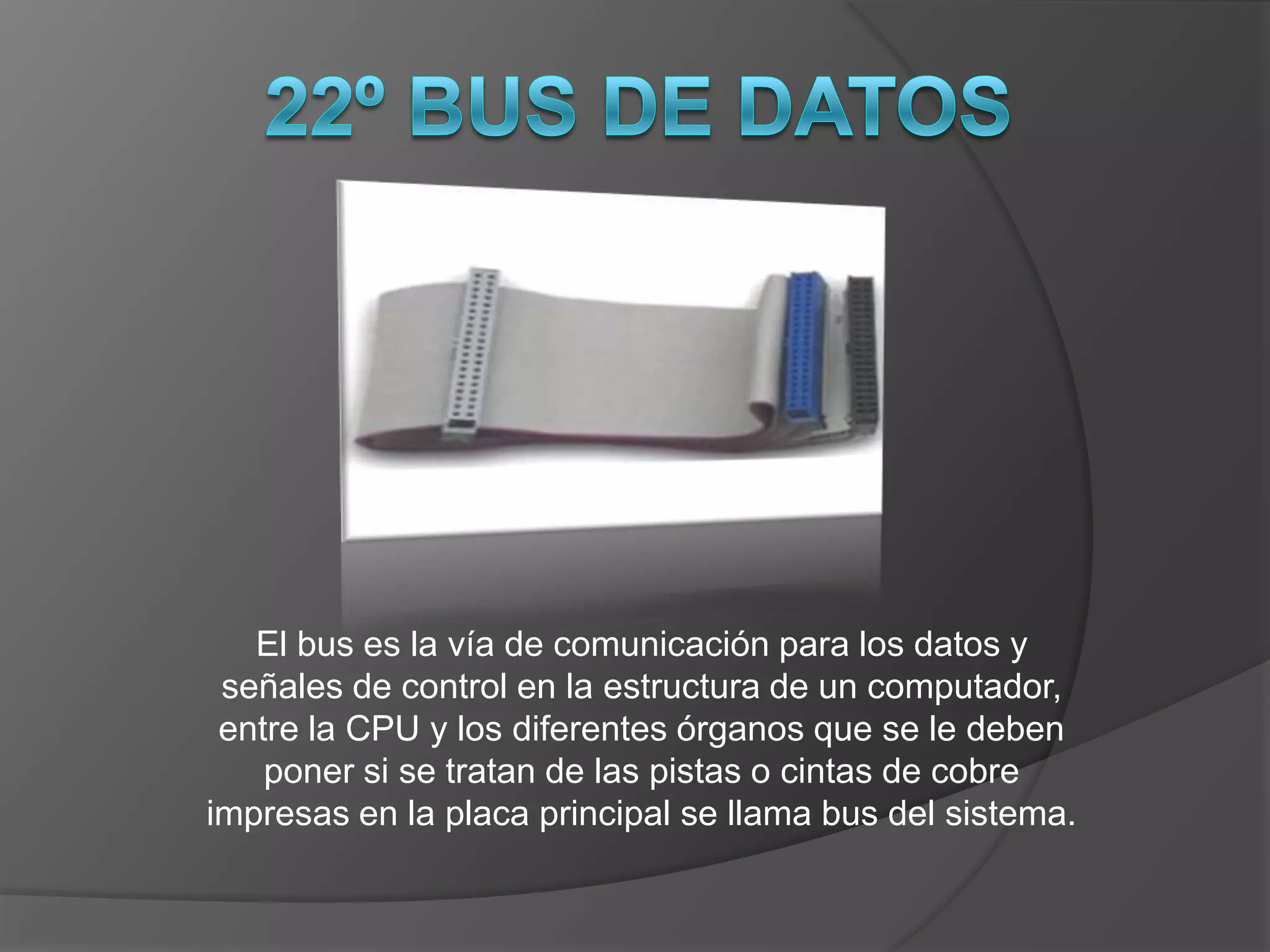 El bus es la vía de comunicación para los datos y
 señales de control en la estructura de un computador,
 entre la CPU y los diferentes órganos que se le deben
    poner si se tratan de las pistas o cintas de cobre
impresas en la placa principal se llama bus del sistema.
 