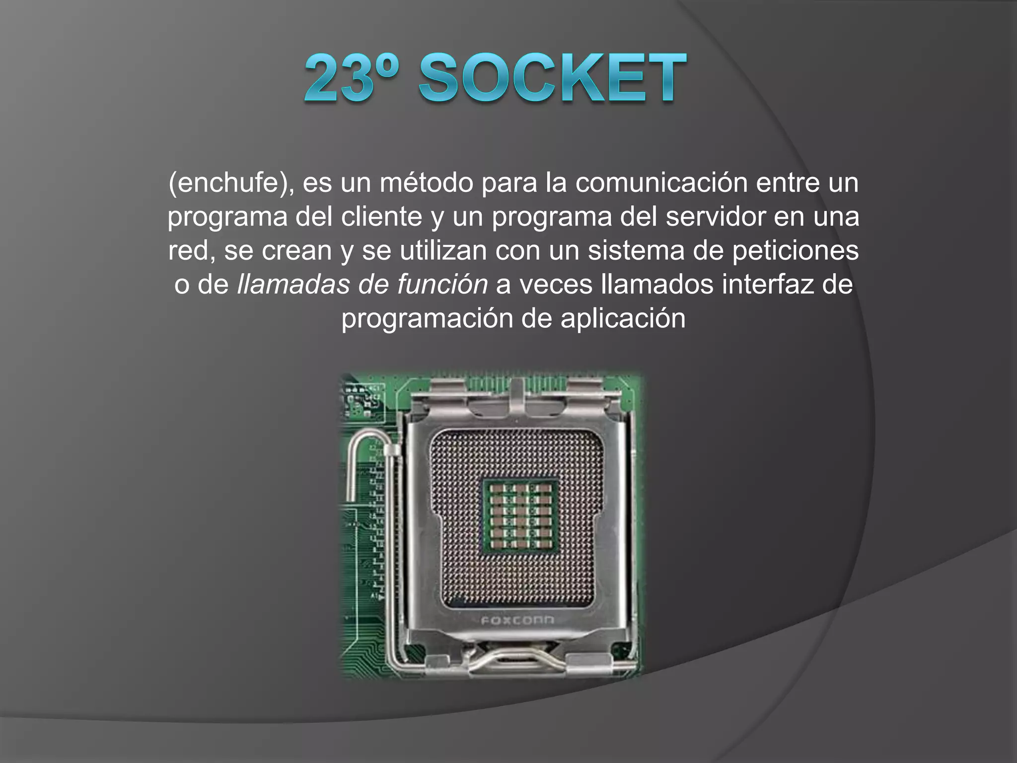 (enchufe), es un método para la comunicación entre un
programa del cliente y un programa del servidor en una
red, se crean y se utilizan con un sistema de peticiones
 o de llamadas de función a veces llamados interfaz de
              programación de aplicación
 