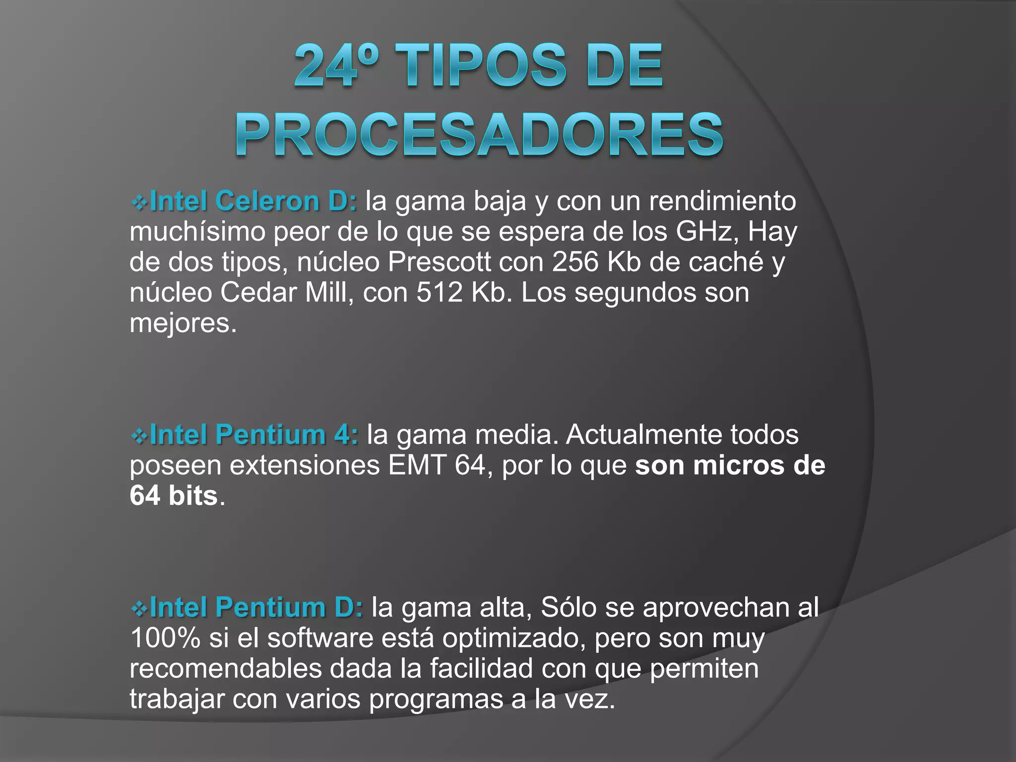 IntelCeleron D: la gama baja y con un rendimiento
muchísimo peor de lo que se espera de los GHz, Hay
de dos tipos, núcleo Prescott con 256 Kb de caché y
núcleo Cedar Mill, con 512 Kb. Los segundos son
mejores.


Intel Pentium 4: la gama media. Actualmente todos
poseen extensiones EMT 64, por lo que son micros de
64 bits.


Intel Pentium D: la gama alta, Sólo se aprovechan al
100% si el software está optimizado, pero son muy
recomendables dada la facilidad con que permiten
trabajar con varios programas a la vez.
 