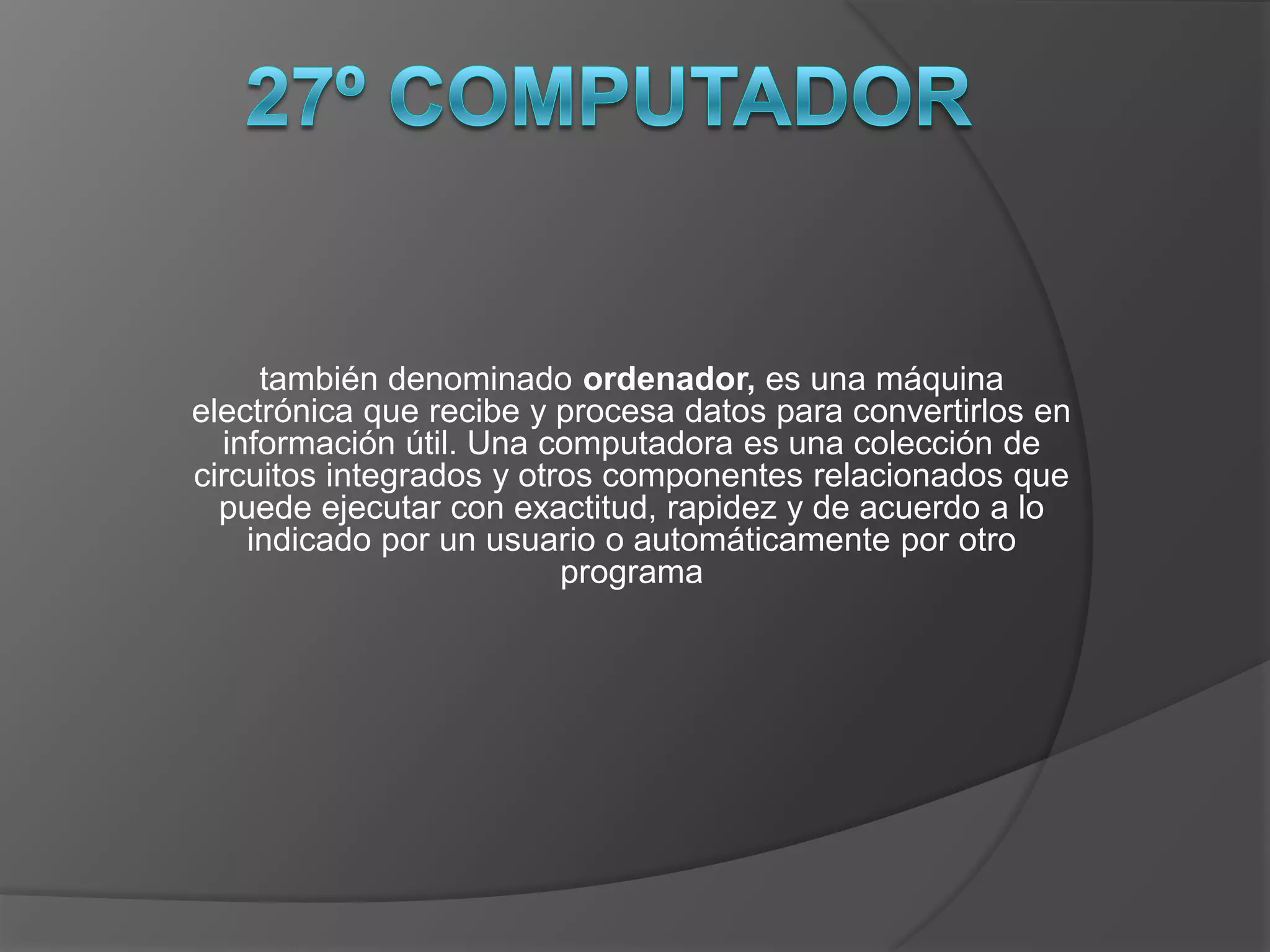 también denominado ordenador, es una máquina
electrónica que recibe y procesa datos para convertirlos en
  información útil. Una computadora es una colección de
circuitos integrados y otros componentes relacionados que
  puede ejecutar con exactitud, rapidez y de acuerdo a lo
    indicado por un usuario o automáticamente por otro
                          programa
 