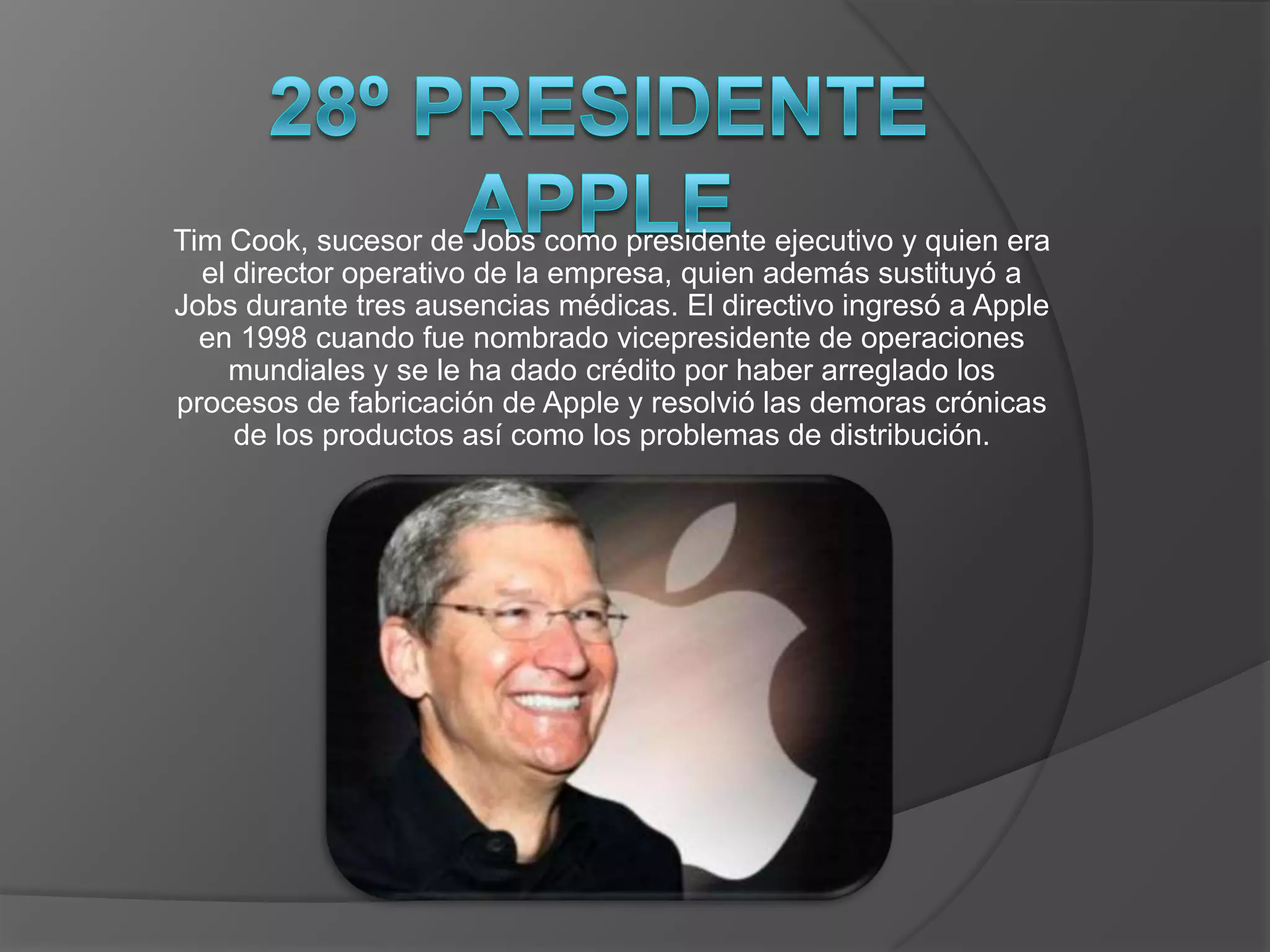 Tim Cook, sucesor de Jobs como presidente ejecutivo y quien era
  el director operativo de la empresa, quien además sustituyó a
Jobs durante tres ausencias médicas. El directivo ingresó a Apple
  en 1998 cuando fue nombrado vicepresidente de operaciones
    mundiales y se le ha dado crédito por haber arreglado los
procesos de fabricación de Apple y resolvió las demoras crónicas
     de los productos así como los problemas de distribución.
 