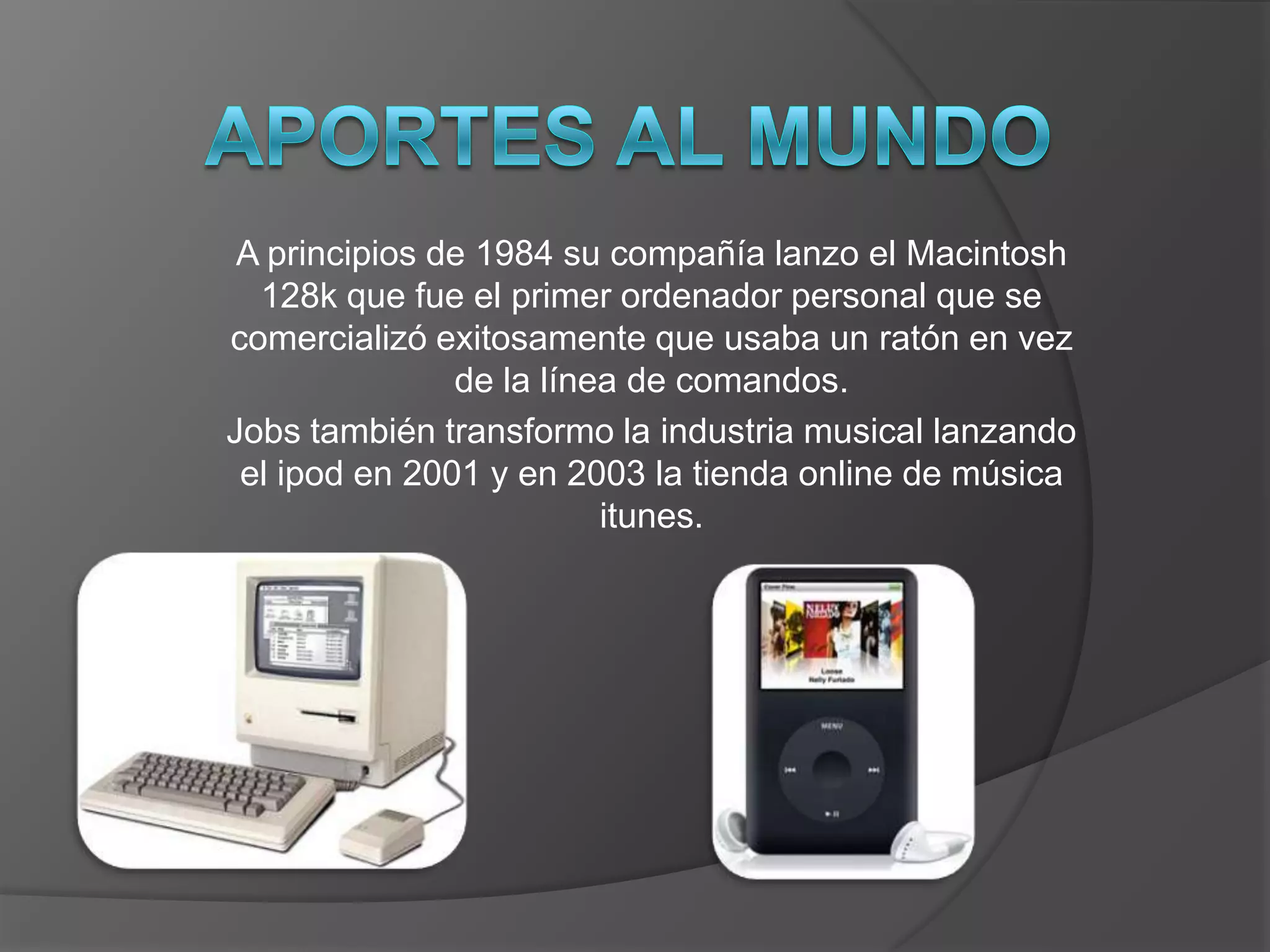 A principios de 1984 su compañía lanzo el Macintosh
  128k que fue el primer ordenador personal que se
comercializó exitosamente que usaba un ratón en vez
               de la línea de comandos.
Jobs también transformo la industria musical lanzando
 el ipod en 2001 y en 2003 la tienda online de música
                         itunes.
 