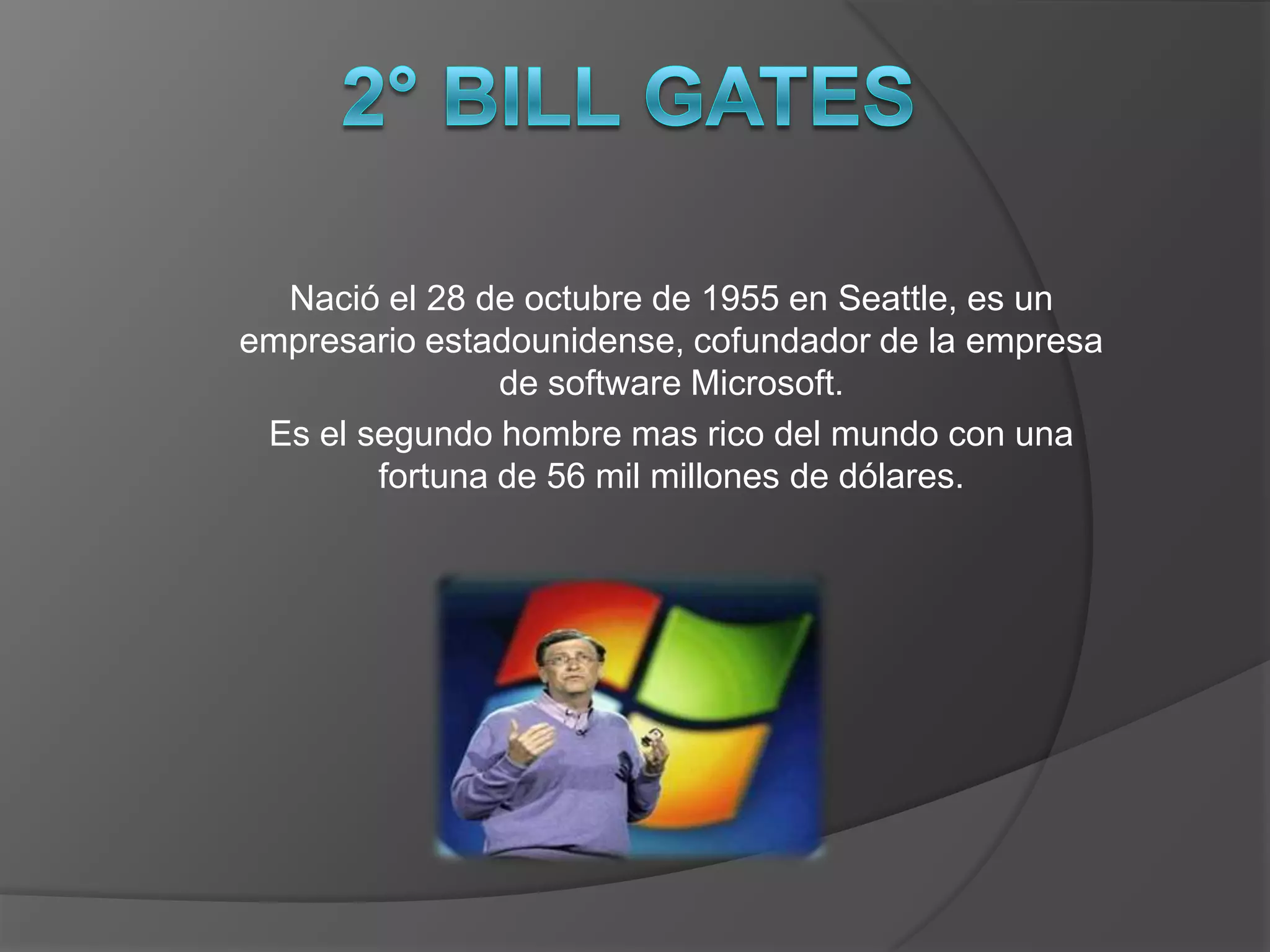 Nació el 28 de octubre de 1955 en Seattle, es un
empresario estadounidense, cofundador de la empresa
                de software Microsoft.
 Es el segundo hombre mas rico del mundo con una
        fortuna de 56 mil millones de dólares.
 