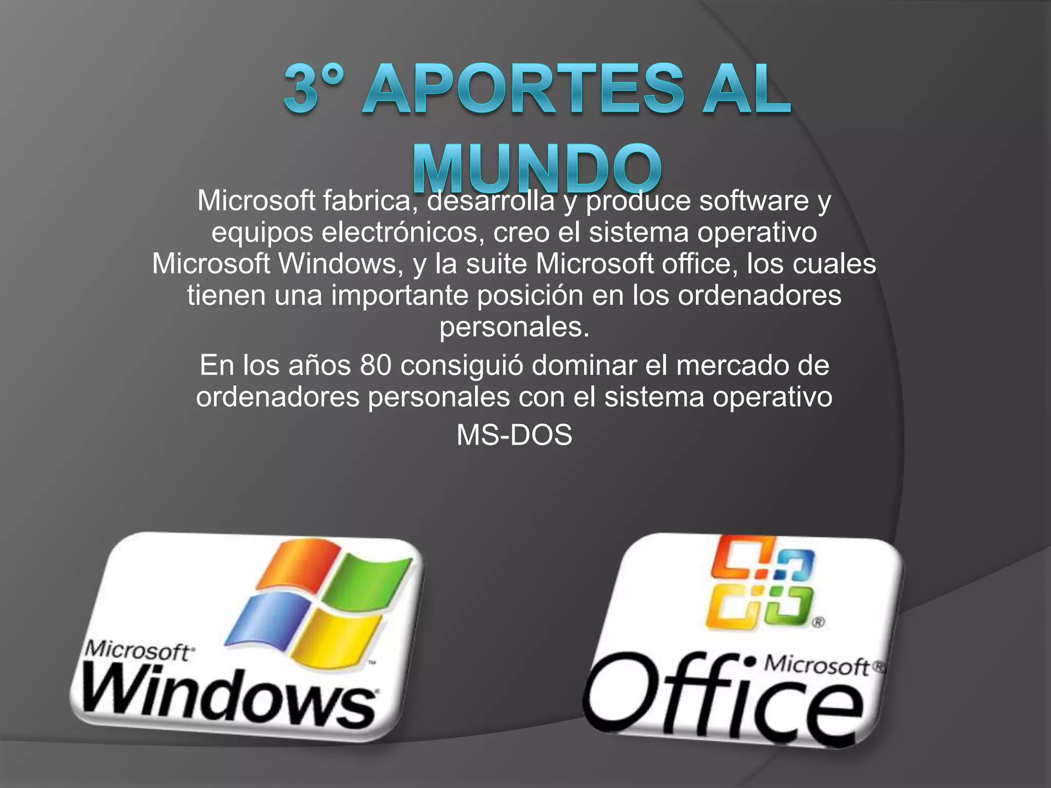 Microsoft fabrica, desarrolla y produce software y
     equipos electrónicos, creo el sistema operativo
Microsoft Windows, y la suite Microsoft office, los cuales
  tienen una importante posición en los ordenadores
                       personales.
    En los años 80 consiguió dominar el mercado de
   ordenadores personales con el sistema operativo
                        MS-DOS
 