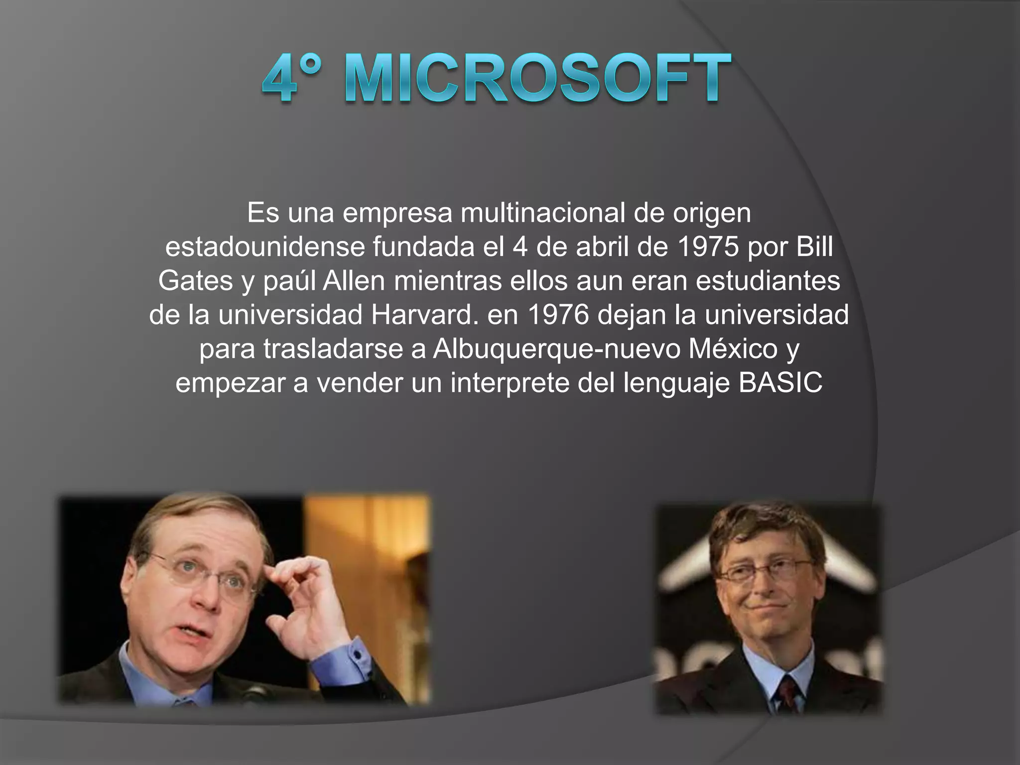 Es una empresa multinacional de origen
 estadounidense fundada el 4 de abril de 1975 por Bill
 Gates y paúl Allen mientras ellos aun eran estudiantes
de la universidad Harvard. en 1976 dejan la universidad
    para trasladarse a Albuquerque-nuevo México y
  empezar a vender un interprete del lenguaje BASIC
 