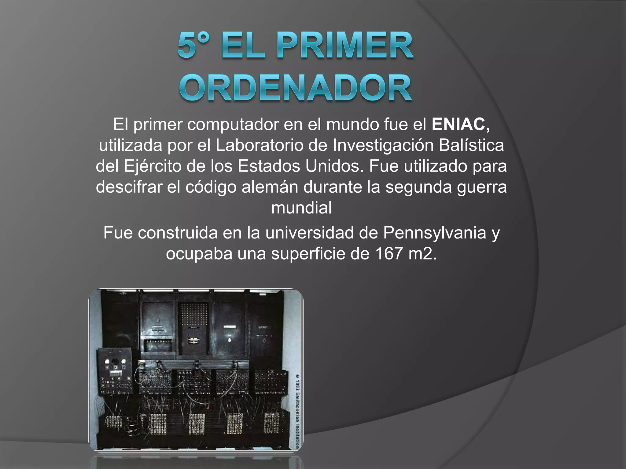 El primer computador en el mundo fue el ENIAC,
utilizada por el Laboratorio de Investigación Balística
del Ejército de los Estados Unidos. Fue utilizado para
descifrar el código alemán durante la segunda guerra
                        mundial
 Fue construida en la universidad de Pennsylvania y
          ocupaba una superficie de 167 m2.
 