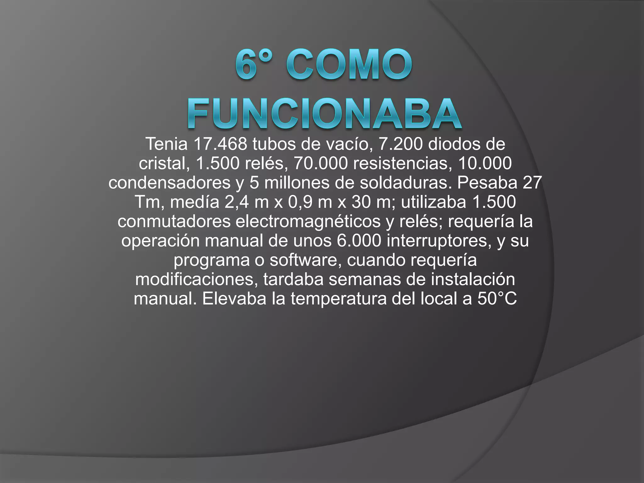 Tenia 17.468 tubos de vacío, 7.200 diodos de
   cristal, 1.500 relés, 70.000 resistencias, 10.000
condensadores y 5 millones de soldaduras. Pesaba 27
   Tm, medía 2,4 m x 0,9 m x 30 m; utilizaba 1.500
 conmutadores electromagnéticos y relés; requería la
 operación manual de unos 6.000 interruptores, y su
        programa o software, cuando requería
   modificaciones, tardaba semanas de instalación
   manual. Elevaba la temperatura del local a 50°C
 