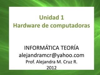 Unidad 1
Hardware de computadoras


   INFORMÁTICA TEORÍA
 alejandramcr@yahoo.com
   Prof. Alejandra M. Cruz R.
              2012
 