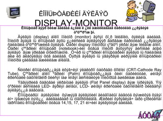 ÊÎÌÏÜÞÒÅÐÈÉÍ ÄÝËÃÝÖ
              DISPLAY-MONITOR
       Êîìïüþòåð äýýð õèéæ áàéãàà á¿õèé ë ¿éë àæèëëàãààã õàðóóëàõ ¿¿ðýãòýé
                                    òºõººðºìæ þì.
       Äýëãýö (display) áîëîí ìîíèòîð (monitor) ãýñýí õî¸ð îéëãîëò, õýëëýã áàéäàã.
Ìîíèòîð ãýäýã íü êîìïüþòåð äýõü ç¿éëñèéã äýëãýöýýð ãàðãàæ õàðóóëàõ ¿¿ðýãòýé
ñàëàíãèä òºõººðºìæèéã õýëäýã. Õàðèí display ìîíèòîðûí çºâõºí ýêðàí ãýæ îéëãîæ áîëíî.
Õàðèí çººâðèéí êîìïüþòåð (notebook)-èéí õóâüä ìîíèòîð ãýõýýñýý äèñïëåé áóþó
äýëãýö ãýæ ÿðèâàë òîõèðîìæòîé. Ó÷èð íü çººâðèéí êîìïüþòåðèéí äýëãýö íü ñàëàíãèä
áèø èõ áèåòýéãýý öóã áàéäàã. Õýðýâ äýëãýö íü ýâäýðâýë øèðýýíèé êîìïüþòåðèéí
ìîíèòîðä çàëãààä àæèëëàæ áîëäîã.

      Ñóóðèí êîìïüþòåð¿¿äýä èõýâ÷ëýí ýëåêòðîí öàöðàãò õîîëîéí (CRT-Cathode Ray
Tube), Çººâðèéí áîëîí ºâðèéí (Palm) êîìïüþòåð¿¿äýä õèéí öàõèëòòàé, øèíãýí
êðèñòàëë òåõíîëîãèîð õèéñýí ìàø íèìãýí äèñïëåéòýé ìîíèòîðûã àøèãëàæ áàéíà.
      Ýäãýýðèéã õàâòãàé ýêðàíòàé äýëãýö (Flat Panel display) ãýæ íýðëýäýã. Ýíý
òºðëèéí äèñïëåéä LED- ãýðëýí äèîäûí, LCD- øèíãýí êðèñòàëë òåõíîëîãèîð õèéãäñýí
äýëãýö¿¿ä áàãòàíà.
      Êîìïüþòåðûí äýëãýöíèé õýìæýýã äýëãýöèéí äèàãîíàëûí äàãóóä õýìæèõýä õýäýí
èí÷ íýãæòýé òýíö¿¿ áàéãààãààð íü òîäîðõîéëäîã. Æèðèéí õýðýãëýã÷ íàðò çîðèóëñàí
ïåðñîíàëü êîìïüþòåðèéí õóâüä 14,15, 17, 21 èí÷èéí äýëãýöòýé áàéäàã.
 