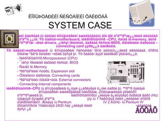ÊÎÌÏÜÞÒÅÐÈÉÍ ÑÈÑÒÅÌÈÉÍ ÕÀÉÐÖÀÃ

                        SYSTEM CASE
Ñèñòåìèéí õàéðöàã íü òóõàéí êîìïüþòåðèéí àæèëëàãààíû ãîë ãîë òºõººðºìæ¿¿äèéã àãóóëàõ
        áºãººä ¿¿íä: Ýõ õàâòàí-motherboard, ìèêðîïðîöåññîð –CPU, ñàíàõ îé-memory, äèñê
       òºõººðºìæ –disk drivers, ¿íäñýí îðóóëàõ, ãàðãàõ ñèñòåì-BIOS, õîëáîëòèéí êàðòóóä –
                               connecting card çýðã¿¿ä áàéðëàíà.
Ýõ õàâòàí-motherboard íü êîìïüþòåðèéí ñèñòåìèéí îëîíõ ýëåìåíò¿¿äèéã àãóóëäàã, õîîðîíä
       õîëáîæ ºãäºã õàìãèéí ÷óõàë õýñýã þì. Ýõ õàâòàí äýýð áàéðëàõ ýëåìåíò¿¿ä:
       - Ìèêðîïðîöåññîð.Micropocessor (CPU)
       - ¯íäñýí îðóóëàõ ãàðãàõ ñèñòåì. BIOS
       - Ñàíàõ îé.Memory
       - ªðãºòãºëèéí ñóóðü. Expansion slot
       - Õîëáîëòûí êàðòóóä. Connecting cards
       - ªðãºòãºëèéí õîëáîã÷óóä. External connectors
       - Connecting Internal components                               mohterboard

ìèêðîïðîöåññîð–CPU íü êîìïüþòåðèéã õ¿íòýé ç¿éðëýâýë õ¿íèé òàðõè þì. ªºðººð õýëáýë
                     êîìïüþòåðèéí àæèëëàãààã óäèðäàæ, çîõèöææëäàã ýëåêòðîí
       òºõººðºìæèéã þì.                 Ìèêðîïðîöåññîðûí ¿éëäýë ã¿éöýòãýõ õóðäûã ãåðö (Hz)
       íýãæýýð õýìæèõ áºãººä                      ýíý íü 1 ñåêóíäýä õèéõ ¿éëäëèéí òîîãîîð
       òîäîðõîéëîãäîíî. Æèøýý íü Pentium                     IV 2.4GHz- íü Pentium IV
       ïðîöåññîðòîé 1ñåêóíäýä 2400 ñàÿ ¿éëäýë õèéõ                                ÷àäàëòàé
       ãýñýí ¿ã
 