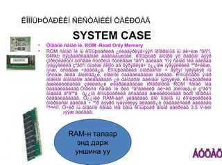ÊÎÌÏÜÞÒÅÐÈÉÍ ÑÈÑÒÅÌÈÉÍ ÕÀÉÐÖÀÃ

                  SYSTEM CASE
   •   Òîãòìîë ñàíàõ îé. ROM -Read Only Memory
   •   ROM ñàíàõ îé íü êîìïüþòåðèéã ¿éëäâýðëýã÷ýýñ ïðîãðàìûã íü áè÷èæ ºãñºí,
       640kb õÿçãààðëàãäìàë áàãòààìæòàé, êîìïüþòåð äîòîðõ ýõ õàâòàí äýýð
       çîðèóëàëòûí òóñãàé ñóóðèíä ñóóëãàæ ºãñºí áàéäàã. Ýíý ñàíàõ îéä áàéãàà
       ìýäýýëëèéã çºâõºí óíøèæ áîëîõ áà õýðýãëýã÷ ò¿¿íèé ìýäýýëëèéã ººð÷èëæ,
       íýìæ, óñòãàæ ÷àäàõã¿é. Êîìïüþòåðèéã óíòðààñàí ÷ ãýñýí ìýäýýëýë íü
       óñòàæ àëãà áîëäîãã¿é, òîãòìîë õàäãàëàãäàæ áàéäàã. Êîìïüþòåðò ÿìàð
       áîäëîãî áîäîãäîæ áàéãààãààñ ¿ë õàìààðàí áàéíãûí ìýäýýëýë, êîìïüþòåðèéã
       àæèëëóóëàõàä çàéëøã¿é øààðäëàãàòàé ïðîãðàìóóä ROM ñàíàõ îéä
       õàäãàëàãääàã.Òîãòìîë ñàíàõ îé ðóó ºãºãäëèéã áè÷èõ áîëîìæã¿é çºâõºí
       óíøäàã áºãººä ò¿¿íä êîìïüþòåðèéã àñààõàä àæèëëóóëäàã boot ïðîãðàìì
       õàäãàëàãääàã. Ò¿¿íèé RAM-ààñ ÿëãàãäàõ ãîë îíöëîã íü êîìïüþòåðèéã
       óíòðààñàí áàéõàä ÷ ººð äýýðõ ìýäýýëëýý àëäàëã¿é õàäãàëñààð áàéäàãò
       îðøèíî. Ó÷èð íü òîãòìîë ñàíàõ îéã òàíû êîìïüþòåð äîòîð áàéðëàõ 3.5 V-èéí
       çàé òýæýýæ áàéäàã.



                RAM-н талаар
                  энд дарж
                 уншина уу
 