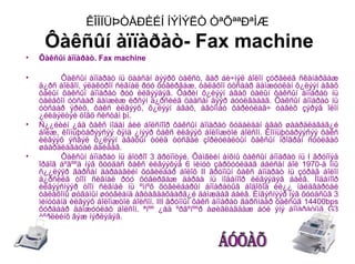 ÊÎÌÏÜÞÒÅÐÈÉÍ ÍÝÌÝËÒ ÒªÕªªÐªÌÆ
     Ôàêñûí àïïàðàò- Fax machine
•   Ôàêñûí àïïàðàò. Fax machine

•         Ôàêñûí àïïàðàò íü öààñàí äýýðõ òåêñò, ãàð áè÷ìýë áîëîí çóðãèéã ñêàíåðäàæ
    ä¿ðñ áîëãîí, ýëåêòðîí ñèãíàë ðóó õóâèðãàæ, òåëåôîí óòñààð äàìæóóëàí õ¿ëýýí àâàõ
    òàëûí ôàêñûí àïïàðàò ðóó èëãýýäýã. Õàðèí õ¿ëýýí àâàõ òàëûí ôàêñûí àïïàðàò íü
    òåëåôîí óòñààð äàìæèæ èðñýí ä¿ðñèéã öààñàí äýýð áóóëãàäàã. Ôàêñûí àïïàðàò íü
    óòñààð ÿðèõ, ôàêñ èëãýýõ, õ¿ëýýí àâàõ, àâòîìàò õàðèóëàã÷ òàâèõ çýðýã îëîí
    ¿éëäýëòýé öîãö ñèñòåì þì.
•   Ñ¿¿ëèéí ¿åä ôàêñ ìîäåì áèé áîëñíîîð ôàêñûí àïïàðàò õóäàëäàí àâàõ øààðäëàãàã¿é
    áîëæ, êîìïüþòåðýýñýý õÿìä ¿íýýð ôàêñ èëãýýõ áîëîìæòîé áîëñîí. Êîìïüþòåðýýñýý ôàêñ
    èëãýýõ ýñâýë õ¿ëýýí àâàõûí òóëä òóñãàé çîðèóëàëòûí ôàêñûí ïðîãðàì ñóóëãàõ
    øààðäëàãàòàé áàéäàã.
•         Ôàêñûí àïïàðàò íü äîòðîî 3 ãðóïïòýé. Õàìãèéí àíõíû ôàêñûí àïïàðàò íü I ãðóïïýä
    îðäîã áºãººä íýã õóóäàñ ôàêñ èëãýýõýä 6 ìèíóò çàðöóóëäàã áàéñàí áîë 1970-ä îíû
    ñ¿¿ëýýð ãàðñàí äàðààãèéí õóâèëáàð áîëîõ II ãðóïïûí ôàêñ àïïàðàò íü çóðàã áîëîí
    ä¿ðñèéã òîîí ñèãíàë ðóó õóâèðãàæ äàðàà íü ìîäåìîîð èëãýýäýã áàéâ. Ìîäåìîîð
    èëãýýñíýýð òîîí ñèãíàë íü ºìíºõ õóâèëáàðûí àïïàðàòûã áîäîõîä èë¿¿ íàéäâàðòàé
    òåëåôîíû øóãàìûí øóóãèàíä àâòàãäàõààðã¿é äàìæäàã áàéâ. Èíãýñíýýð íýã õóóäñûã 3
    ìèíóòàíä èëãýýõ áîëîìæòîé áîëñîí. III ãðóïïûí ôàêñ àïïàðàò ãàðñíààð ôàêñûã 14400bps
    õóðäààð äàìæóóëàõ áîëñîí. ªíºº ¿åä ºðãºíººð àøèãëàãäàæ áóé ýíý àïïàðàòûã G3
    òºðëèéíõ ãýæ íýðëýäýã.
•
•
•
 