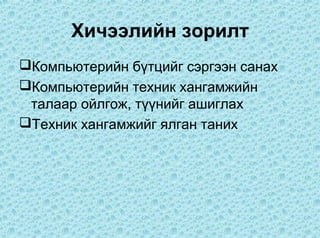 Хичээлийн зорилт
Компьютерийн бүтцийг сэргээн санах
Компьютерийн техник хангамжийн
 талаар ойлгож, түүнийг ашиглах
Техник хангамжийг ялган таних
 