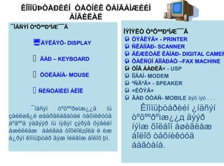 ÊÎÌÏÜÞÒÅÐÈÉÍ ÒÅÕÍÈÊ ÕÀÍÃÀÌÆÈÉÍ
               ÀÍÃÈËÀË
¯ÍÄÑÝÍ ÒªÕªªÐªÌÆ¯¯Ä
                                       ÍÝÌÝËÒ ÒªÕªªÐªÌÆ¯¯Ä
                                        ÕÝÂËÝÃ× - PRINTER
        ÄÝËÃÝÖ- DISPLAY                ÑÊÀÍÍÅÐ- SCANNER
                                        ÄÈÆÈÒÀË ÊÀÌÅÐ- DIGITAL CAMER
           ÃÀÐ – KEYBOARD              ÔÀÊÑÛÍ ÀÏÏÀÐÀÒ –FAX MACHINE
                                        ÒÎÃ ÁÀÐÈÃ× - USP
           ÕÓËÃÀÍÀ- MOUSE              ÌÎÄÅÌ- MODEM
                                        ªÑÃªÃ× - SPEAKER
         ÑÈÑÒÅÌÈÉÍ ÁËÎÊ                ×ÈÕÝÂ×
                                        ÃÀÐ ÓÒÀÑ- MOBILE ãýõ ìýò . . .
        ¯íäñýí   òºõººðөìæ¿¿ä     íü        Êîìïüþòåðèéí ¿íäñýí
çàéëøã¿é øààðäëàãàòàé òåõíèêóóä          òºõººðºìæ¿¿д äýýð
áºãººä ýäãýýð íü íýãýí çýðýã õýâèéí
àæèëëàæ áàéãàà òîõèîëдîëä ë èæ
                                         íýìæ õîëáîí àøèãëàæ
á¿ðýí êîìïüþòåð ãýæ îéëãîæ áîëîõ þì.     áîëîõ òåõíèêóóä
                                         áàãòàíà.
 