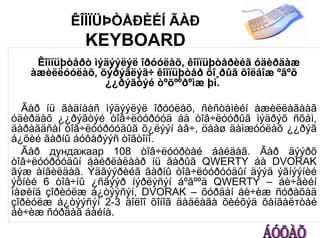 ÊÎÌÏÜÞÒÅÐÈÉÍ ÃÀÐ
              KEYBOARD
    Êîìïüþòåðò ìýäýýëýë îðóóëàõ, êîìïüþòåðèéã óäèðäàæ
   àæèëëóóëàõ, õýðýãëýã÷ êîìïüþòåð õî¸ðûã õîëáîæ ºãºõ
                 ¿¿ðýãòýé òºõººðºìæ þì.

  Ãàð íü ãàäíààñ ìýäýýëýë îðóóëàõ, ñèñòåìèéí àæèëëàãààã
óäèðäàõ ¿¿ðýãòýé òîâ÷ëóóðóóä áà òîâ÷ëóóðûã ìýäðýõ ñõåì,
äàðàãäñàí òîâ÷ëóóðóóäûã õ¿ëýýí àâ÷, öààø äàìæóóëàõ ¿¿ðýã
á¿õèé ãàðíû áóôåðýýñ òîãòîíî.
  Ãàð дундажаар 108 òîâ÷ëóóðòàé áàéäàã. Ãàð äýýðõ
òîâ÷ëóóðóóäûí áàéðëàëààð íü ãàðûã QWERTY áà DVORAK
ãýæ àíãèëäàã. Ýäãýýðèéã ãàðíû òîâ÷ëóóðóóäûí äýýä ýãíýýíèé
ýõíèé 6 òîâ÷íû ¿ñãýýð íýðëýñýí áºãººä QWERTY – áè÷ãèéí
ìàøèíä çîðèóëæ á¿òýýñýí, DVORAK – õóðäàí áè÷èæ ñóðàõàä
çîðèóëæ á¿òýýñýí 2-3 äîëîî õîíîã äàäëàãà õèéõýä õàíãàëтòàé
áè÷èæ ñóðäàã áàéíà.
 