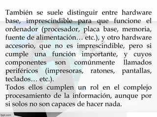También se suele distinguir entre hardware
base, imprescindible para que funcione el
ordenador (procesador, placa base, memoria,
fuente de alimentación… etc.), y otro hardware
accesorio, que no es imprescindible, pero si
cumple una función importante, y cuyos
componentes son comúnmente llamados
periféricos (impresoras, ratones, pantallas,
teclados… etc.).
Todos ellos cumplen un rol en el complejo
procesamiento de la información, aunque por
si solos no son capaces de hacer nada.

 