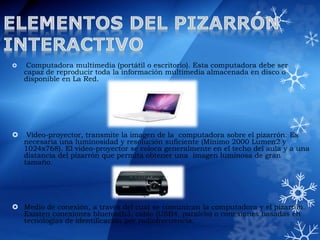  Computadora multimedia (portátil o escritorio). Esta computadora debe ser
capaz de reproducir toda la información multimedia almacenada en disco o
disponible en La Red.
 Video-proyector, transmite la imagen de la computadora sobre el pizarrón. Es
necesaria una luminosidad y resolución suficiente (Mínimo 2000 Lumen2 y
1024x768). El video-proyector se coloca generalmente en el techo del aula y a una
distancia del pizarrón que permita obtener una imagen luminosa de gran
tamaño.
 Medio de conexión, a través del cual se comunican la computadora y el pizarrón.
Existen conexiones bluetooth3, cable (USB4, paralelo) o conexiones basadas en
tecnologías de identificación por radiofrecuencia.
 