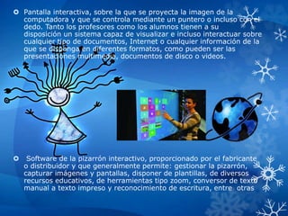  Pantalla interactiva, sobre la que se proyecta la imagen de la
computadora y que se controla mediante un puntero o incluso con el
dedo. Tanto los profesores como los alumnos tienen a su
disposición un sistema capaz de visualizar e incluso interactuar sobre
cualquier tipo de documentos, Internet o cualquier información de la
que se disponga en diferentes formatos, como pueden ser las
presentaciones multimedia, documentos de disco o videos.
 Software de la pizarrón interactivo, proporcionado por el fabricante
o distribuidor y que generalmente permite: gestionar la pizarrón,
capturar imágenes y pantallas, disponer de plantillas, de diversos
recursos educativos, de herramientas tipo zoom, conversor de texto
manual a texto impreso y reconocimiento de escritura, entre otras
 