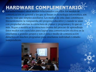  Los audiovisuales, otros medios relacionados con ellos, los medios de
comunicación en general y los que se basan en tecnología informática, son
mucho más que simples auxiliares. Los medios de esta clase constituyen
frecuentemente la vanguardia del progreso educativo y cuando se usan
con propiedad afectan la estructura de planes y programas y lo que es
más, llegan a modificar la estructura íntima del proceso de aprendizaje.
Estos medios son esenciales para lograr una comunicación efectiva en la
enseñanza a grandes grupos y son el único medio de comunicación
didáctica en muchos programas para enseñanza individual o estudio
independiente.
 