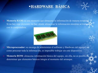  Memoria RAM: es una memoria que almacena la información de manera temporal.
Si no hay este elemento, no hay dónde almacenar la información mientras se trabaja
con la computadora.
 Microprocesador: se encarga de administrar el software y Hardware del equipo, así
como procesar toda la información, es imposible trabajar sin este dispositivo.
 Memoria ROM: almacena información básica del equipo, sin ella, no es posible
determinar que elementos básicos integra al momento del arranque.
 