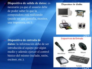  Dispositivo de salida de datos: es
necesario ya que el usuario debe
de poder saber lo que la
computadora está realizando
(puede ser una pantalla, monitor,
una impresora, etc.).
 Dispositivo de entrada de
datos: la información debe de ser
introducida al equipo por algún
medio y además ejercer el control
básico del mismo (teclado, ratón,
escáner, etc.).
 