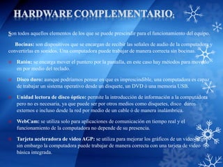 Son todos aquellos elementos de los que se puede prescindir para el funcionamiento del equipo.
Bocinas: son dispositivos que se encargan de recibir las señales de audio de la computadora y
convertirlas en sonidos. Una computadora puede trabajar de manera correcta sin bocinas.
 Ratón: se encarga mover el puntero por la pantalla, en este caso hay métodos para moverlo
en por medio del teclado.
 Disco duro: aunque podríamos pensar en que es imprescindible, una computadora es capaz
de trabajar un sistema operativo desde un disquete, un DVD ó una memoria USB.
 Unidad lectora de disco óptico: permite la introducción de información a la computadora
pero no es necesaria, ya que puede ser por otros medios como disquetes, disco duros
externos e incluso desde la red por medio de un cable ó de manera inalámbrica.
 WebCam: se utiliza solo para aplicaciones de comunicación en tiempo real y el
funcionamiento de la computadora no depende de su presencia.
 Tarjeta aceleradora de video AGP: se utiliza para mejorar los gráficos de un videojuego,
sin embargo la computadora puede trabajar de manera correcta con una tarjeta de video
básica integrada.
 