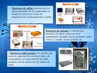  Hardware de salida: permiten que los
datos generados por la computadora se
dirijan al exterior por medio de
dispositivos de almacenamiento ó cables.
Hardware bidireccional: son aquellos que
tienen la capacidad de introducir datos a la
computadora, así como permitir la salida,
ejemplos son las tarjetas de red, tarjetas de
audio.
Hardware de entrada: se utilizan para
introducir los datos a procesar en la
computadora. Ejemplo son los escáneres, ratón
"Mouse", teclado, lector de DVD, etc
 
