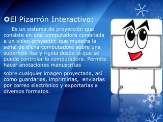 El Pizarrón Interactivo:
Es un sistema de proyección que
consiste en una computadora conectada
a un video-proyector, que muestra la
señal de dicha computadora sobre una
superficie lisa y rígida desde la que se
puede controlar la computadora. Permite
hacer anotaciones manuscritas
sobre cualquier imagen proyectada, así
como guardarlas, imprimirlas, enviarlas
por correo electrónico y exportarlas a
diversos formatos.
 