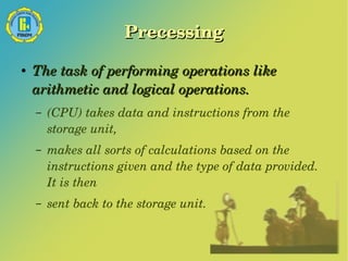 Precessing 
● The task of performing operations like 
arithmetic and logical operations. 
– (CPU) takes data and instructions from the 
storage unit, 
– makes all sorts of calculations based on the 
instructions given and the type of data provided. 
It is then 
– sent back to the storage unit. 
 