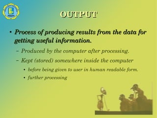 OUTPUT 
● Process of producing results from the data for 
getting useful information. 
– Produced by the computer after processing. 
– Kept (stored) somewhere inside the computer 
● before being given to user in human readable form. 
● further processing 
 