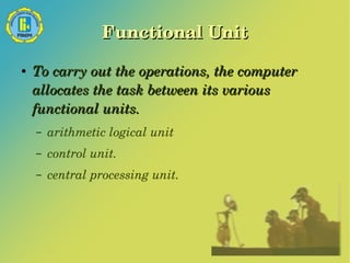 Functional Unit 
● To carry out the operations, the computer 
allocates the task between its various 
functional units. 
– arithmetic logical unit 
– control unit. 
– central processing unit. 
 