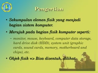 Pengertian 
● Sekumpulan elemen fisik yang menjadi 
bagian sistem komputer. 
● Merujuk pada bagian fisik komputer seperti: 
– monitor, mouse, keyboard, computer data storage, 
hard drive disk (HDD), system unit (graphic 
cards, sound cards, memory, motherboard and 
chips), etc. 
● Objek fisik => Bisa disentuh, dilihat. 
 