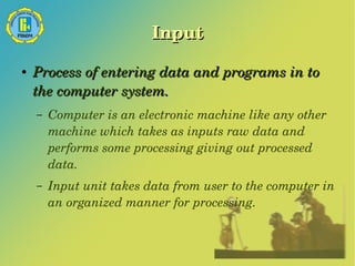 Input 
● Process of entering data and programs in to 
the computer system. 
– Computer is an electronic machine like any other 
machine which takes as inputs raw data and 
performs some processing giving out processed 
data. 
– Input unit takes data from user to the computer in 
an organized manner for processing. 
 