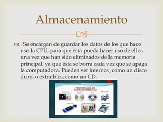 
 . Se encargan de guardar los datos de los que hace
uso la CPU, para que ésta pueda hacer uso de ellos
una vez que han sido eliminados de la memoria
principal, ya que ésta se borra cada vez que se apaga
la computadora. Pueden ser internos, como un disco
duro, o extraíbles, como un CD.
Almacenamiento
 