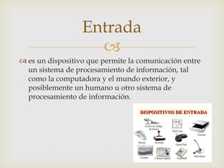 
 es un dispositivo que permite la comunicación entre
un sistema de procesamiento de información, tal
como la computadora y el mundo exterior, y
posiblemente un humano u otro sistema de
procesamiento de información.
Entrada
 