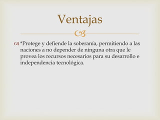 
 *Protege y defiende la soberanía, permitiendo a las
naciones a no depender de ninguna otra que le
provea los recursos necesarios para su desarrollo e
independencia tecnológica.
Ventajas
 